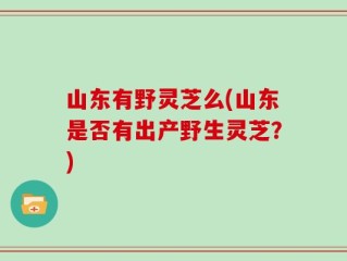 山东有野灵芝么(山东是否有出产野生灵芝？)