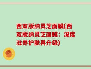 西双版纳灵芝面膜(西双版纳灵芝面膜：深度滋养护肤再升级)