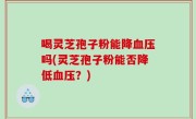 喝灵芝孢子粉能降血压吗(灵芝孢子粉能否降低血压？)