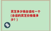 灵芝多少钱合适吃一个(合适的灵芝价格是多少？)