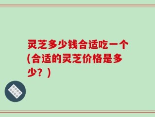 灵芝多少钱合适吃一个(合适的灵芝价格是多少？)