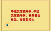 平姐灵芝孢子粉_平姐灵芝孢子粉：天然养生珍品，提高免疫力