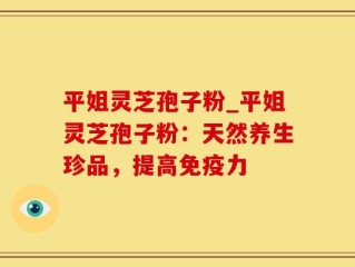 平姐灵芝孢子粉_平姐灵芝孢子粉：天然养生珍品，提高免疫力