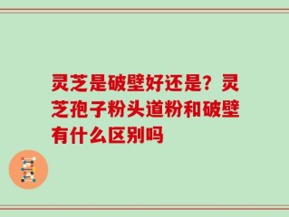 灵芝是破壁好还是？灵芝孢子粉头道粉和破壁有什么区别吗