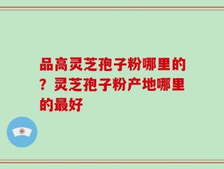 品高灵芝孢子粉哪里的？灵芝孢子粉产地哪里的最好