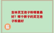吉林灵芝孢子粉哪里最好？哪个牌子的灵芝孢子粉最好
