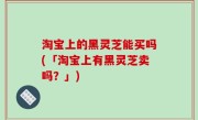 淘宝上的黑灵芝能买吗(「淘宝上有黑灵芝卖吗？」)