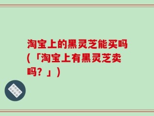 淘宝上的黑灵芝能买吗(「淘宝上有黑灵芝卖吗？」)