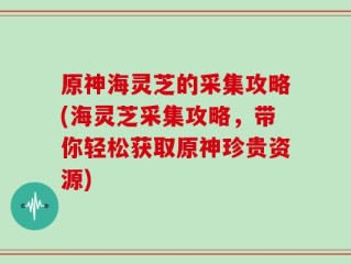 原神海灵芝的采集攻略(海灵芝采集攻略，带你轻松获取原神珍贵资源)