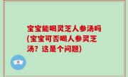 宝宝能喝灵芝人参汤吗(宝宝可否喝人参灵芝汤？这是个问题)