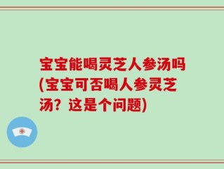 宝宝能喝灵芝人参汤吗(宝宝可否喝人参灵芝汤？这是个问题)