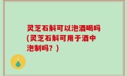 灵芝石斛可以泡酒喝吗(灵芝石斛可用于酒中泡制吗？)