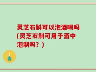 灵芝石斛可以泡酒喝吗(灵芝石斛可用于酒中泡制吗？)