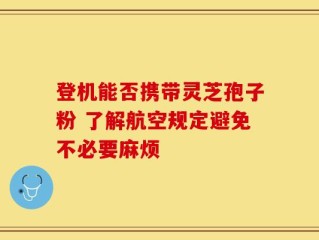 登机能否携带灵芝孢子粉 了解航空规定避免不必要麻烦