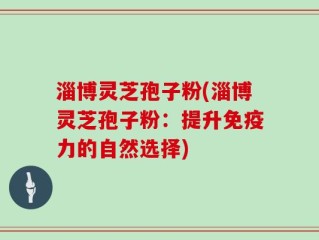 淄博灵芝孢子粉(淄博灵芝孢子粉：提升免疫力的自然选择)