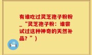 有谁吃过灵芝孢子粉粉_“灵芝孢子粉：谁尝试过这种神奇的天然补品？”)