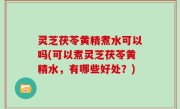 灵芝茯苓黄精煮水可以吗(可以煮灵芝茯苓黄精水，有哪些好处？)
