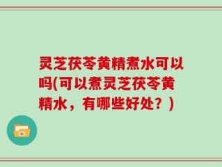 灵芝茯苓黄精煮水可以吗(可以煮灵芝茯苓黄精水，有哪些好处？)