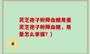 灵芝孢子粉降血糖用量灵芝孢子粉降血糖，用量怎么掌握？)