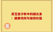 灵芝孢子粉中的硒元素:健康功效与独特价值