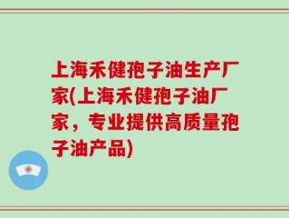 上海禾健孢子油生产厂家(上海禾健孢子油厂家，专业提供高质量孢子油产品)