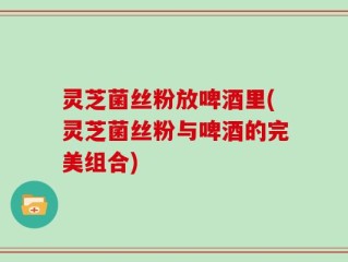 灵芝菌丝粉放啤酒里(灵芝菌丝粉与啤酒的完美组合)