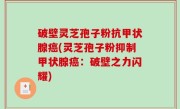 破壁灵芝孢子粉抗甲状腺癌(灵芝孢子粉抑制甲状腺癌：破壁之力闪耀)