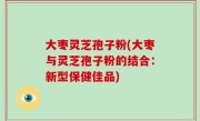 大枣灵芝孢子粉(大枣与灵芝孢子粉的结合：新型保健佳品)