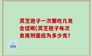 灵芝孢子一次要吃几克合适呢(灵芝孢子每次食用剂量应为多少克？
