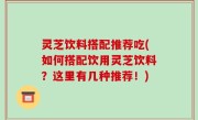 灵芝饮料搭配推荐吃(如何搭配饮用灵芝饮料？这里有几种推荐！)