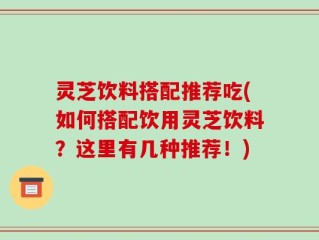 灵芝饮料搭配推荐吃(如何搭配饮用灵芝饮料？这里有几种推荐！)