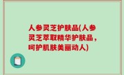 人参灵芝护肤品(人参灵芝萃取精华护肤品，呵护肌肤美丽动人)