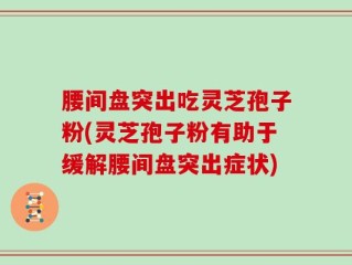 腰间盘突出吃灵芝孢子粉(灵芝孢子粉有助于缓解腰间盘突出症状)