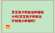 灵芝孢子粉能治肿瘤缩小吗(灵芝孢子粉能治疗和缩小肿瘤吗？