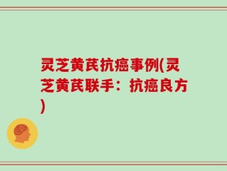 灵芝黄芪抗癌事例(灵芝黄芪联手：抗癌良方)