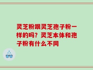 灵芝粉跟灵芝孢子粉一样的吗？灵芝本体和孢子粉有什么不同