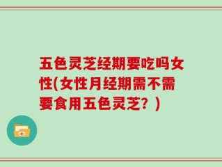 五色灵芝经期要吃吗女性(女性月经期需不需要食用五色灵芝？)