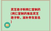 灵芝孢子粉同仁堂制药(同仁堂制药推出灵芝孢子粉，滋补养生首选)