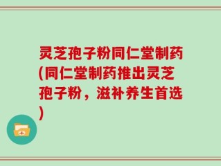 灵芝孢子粉同仁堂制药(同仁堂制药推出灵芝孢子粉，滋补养生首选)