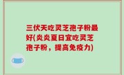 三伏天吃灵芝孢子粉最好(炎炎夏日宜吃灵芝孢子粉，提高免疫力)