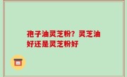 孢子油灵芝粉？灵芝油好还是灵芝粉好