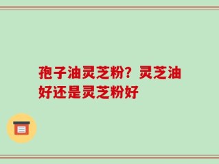 孢子油灵芝粉？灵芝油好还是灵芝粉好
