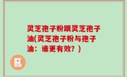 灵芝孢子粉跟灵芝孢子油(灵芝孢子粉与孢子油：谁更有效？)