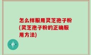 怎么样服用灵芝孢子粉(灵芝孢子粉的正确服用方法)