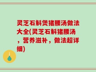灵芝石斛煲猪腰汤做法大全(灵芝石斛猪腰汤，营养滋补，做法超详细)