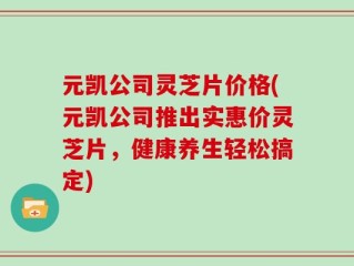 元凯公司灵芝片价格(元凯公司推出实惠价灵芝片，健康养生轻松搞定)