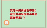 灵芝休闲农庄在哪里(灵芝休闲农庄的具体位置在哪里？)