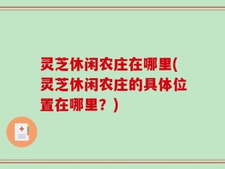 灵芝休闲农庄在哪里(灵芝休闲农庄的具体位置在哪里？)