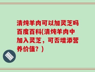 清炖羊肉可以加灵芝吗百度百科(清炖羊肉中加入灵芝，可否增添营养价值？)