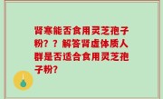 肾寒能否食用灵芝孢子粉？？解答肾虚体质人群是否适合食用灵芝孢子粉？